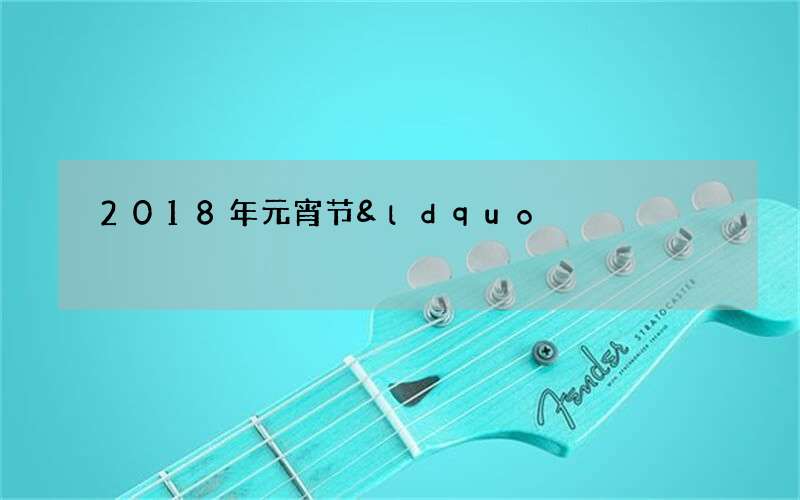 2018年元宵节&ldquo;十五的月亮十五圆&rdquo;