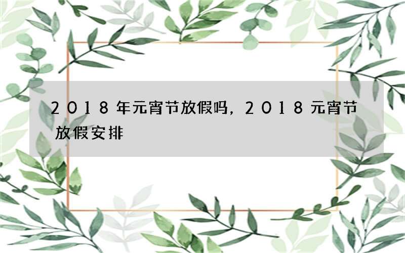 2018年元宵节放假吗，2018元宵节放假安排