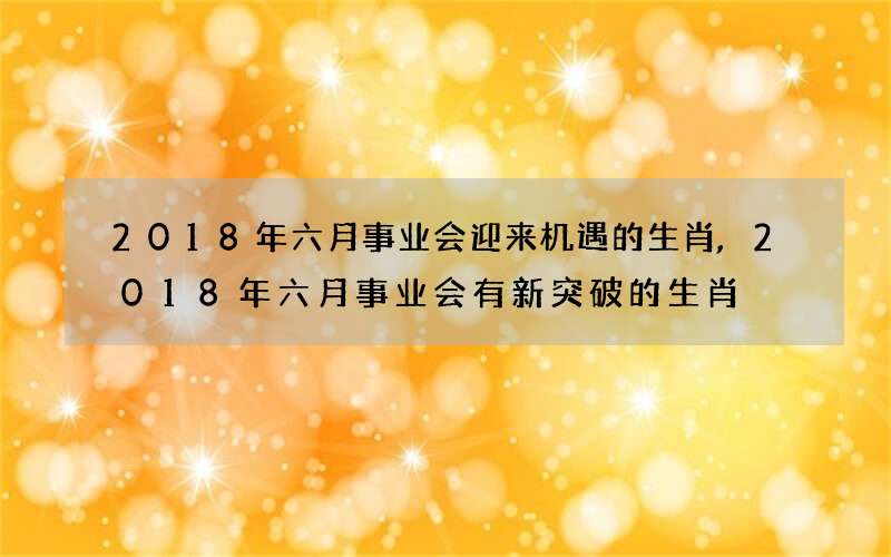 2018年六月事业会迎来机遇的生肖,2018年六月事业会有新突破的生肖