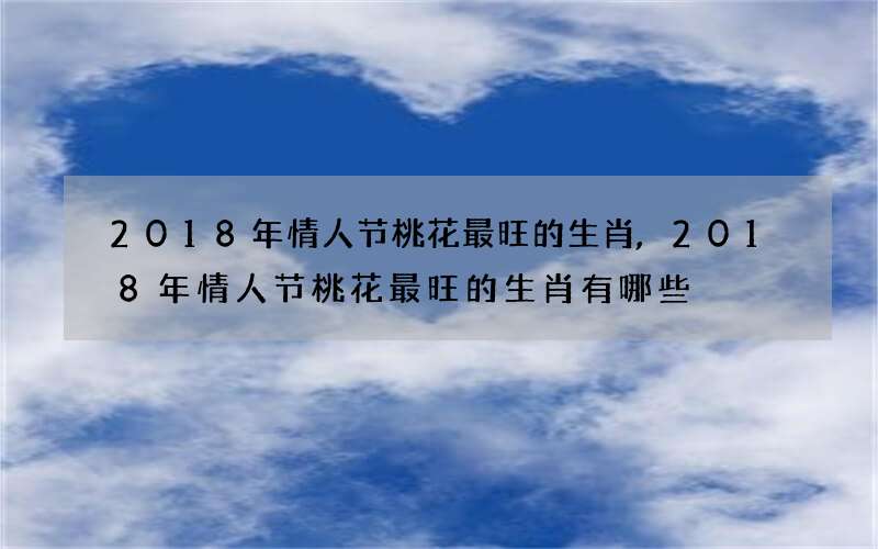 2018年情人节桃花最旺的生肖,2018年情人节桃花最旺的生肖有哪些