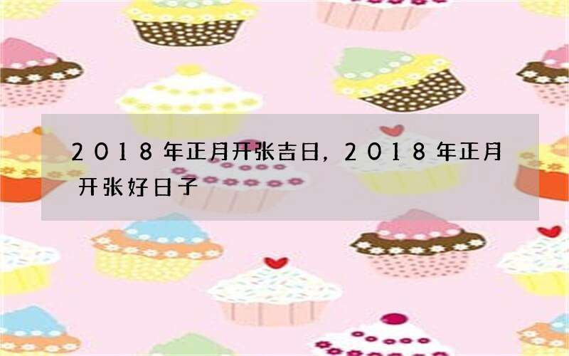 2018年正月开张吉日，2018年正月开张好日子