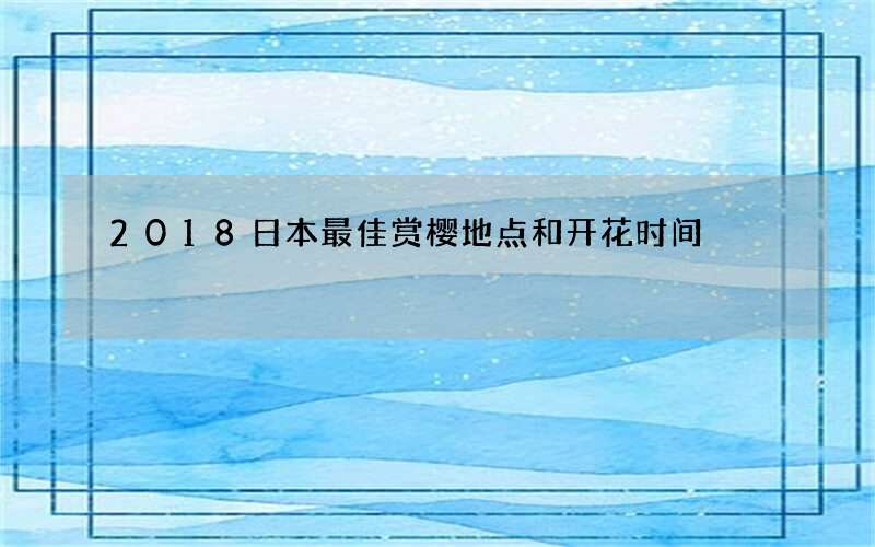 2018日本最佳赏樱地点和开花时间