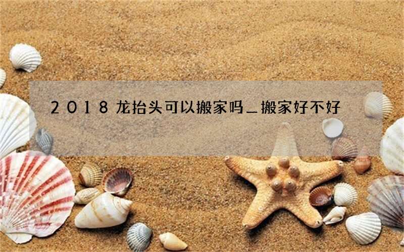 2018龙抬头可以搬家吗＿搬家好不好