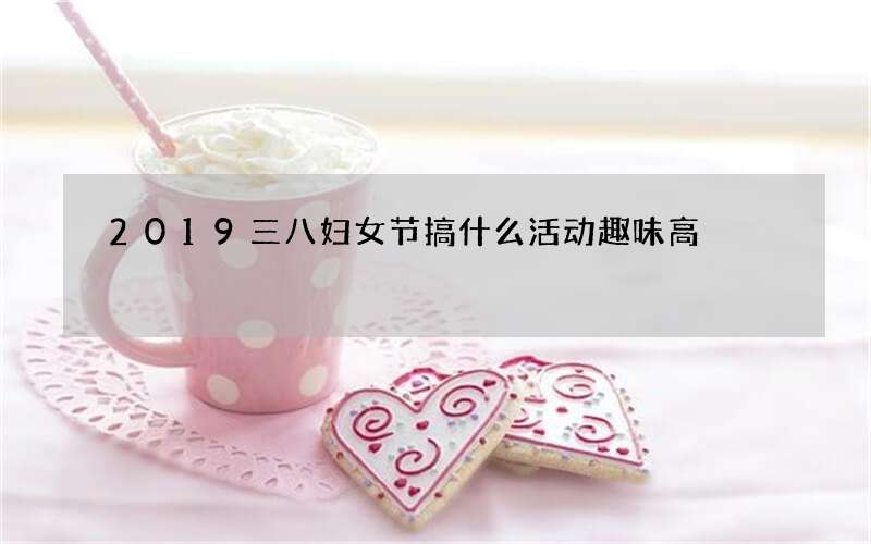 2019三八妇女节搞什么活动趣味高