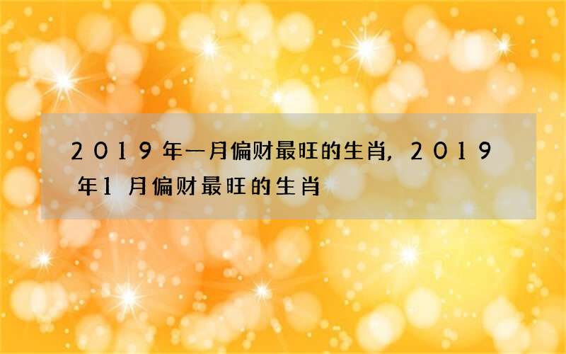 2019年一月偏财最旺的生肖,2019年1月偏财最旺的生肖