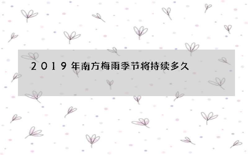 2019年南方梅雨季节将持续多久