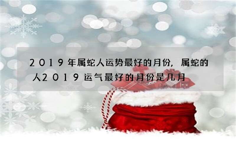 2019年属蛇人运势最好的月份,属蛇的人2019运气最好的月份是几月