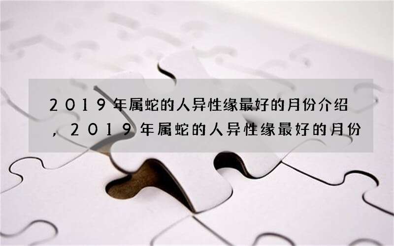 2019年属蛇的人异性缘最好的月份介绍,2019年属蛇的人异性缘最好的月份