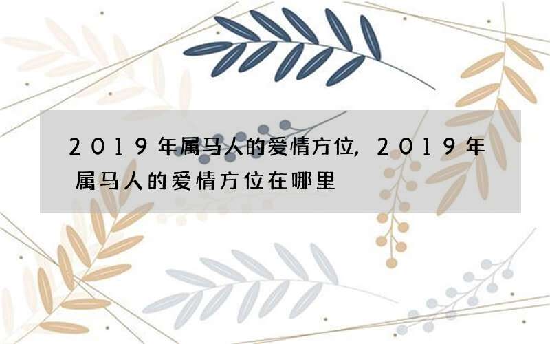 2019年属马人的爱情方位,2019年属马人的爱情方位在哪里