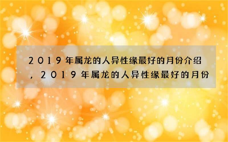 2019年属龙的人异性缘最好的月份介绍,2019年属龙的人异性缘最好的月份