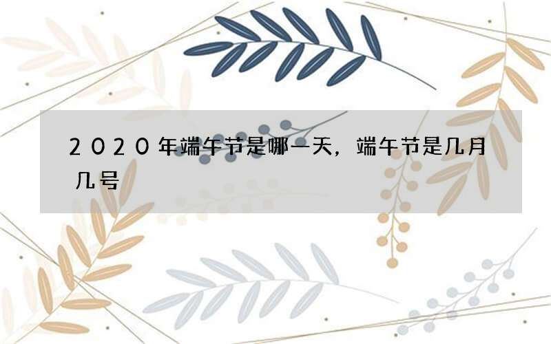 2020年端午节是哪一天，端午节是几月几号