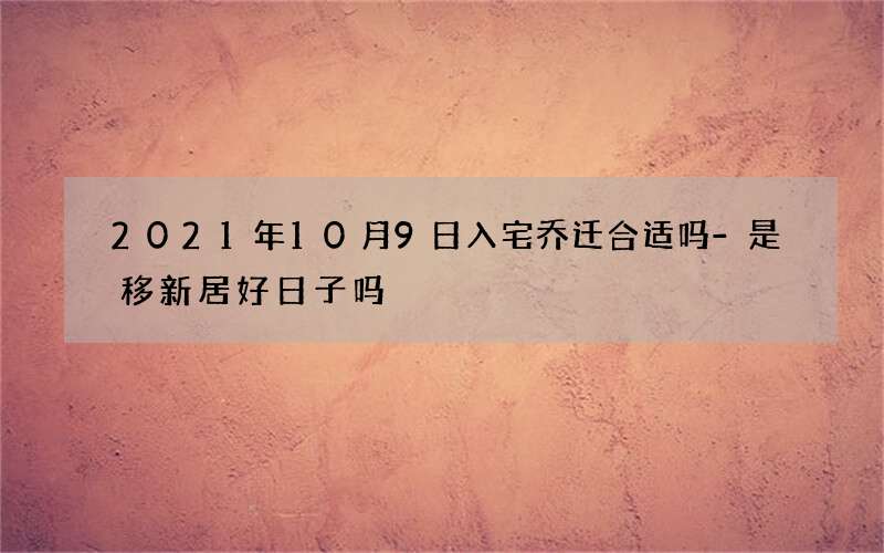 2021年10月9日入宅乔迁合适吗-是移新居好日子吗