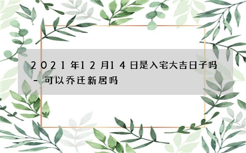 2021年12月14日是入宅大吉日子吗-可以乔迁新居吗
