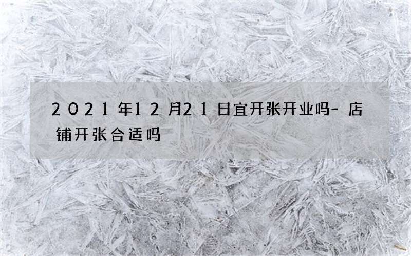 2021年12月21日宜开张开业吗-店铺开张合适吗