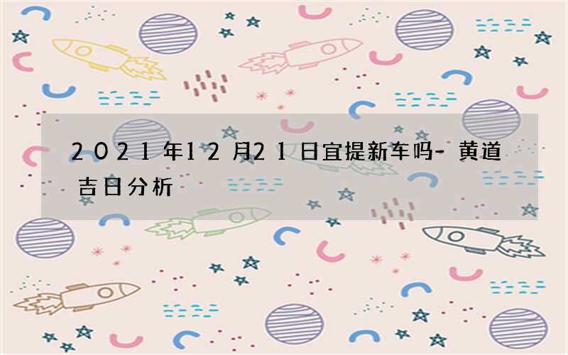 2021年12月21日宜提新车吗-黄道吉日分析