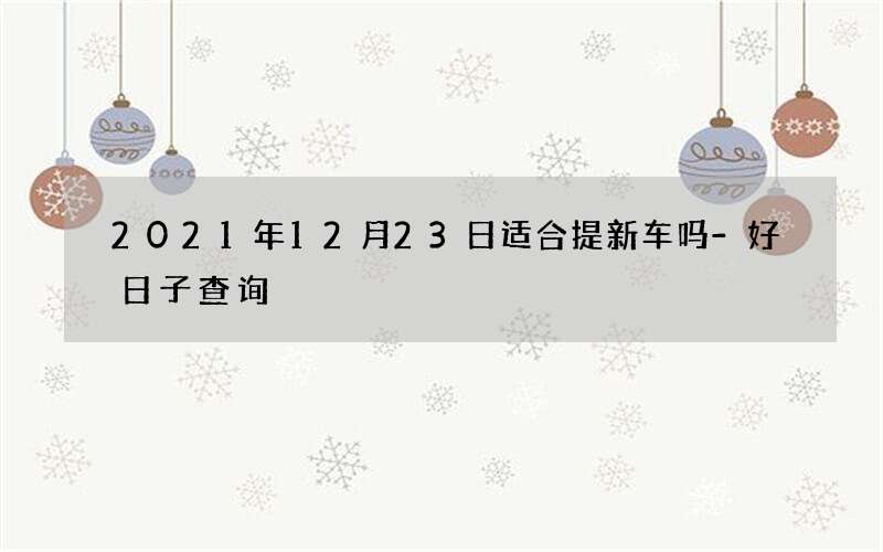 2021年12月23日适合提新车吗-好日子查询