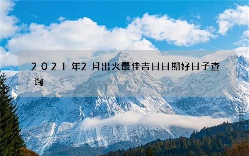 2021年2月出火最佳吉日日期好日子查询