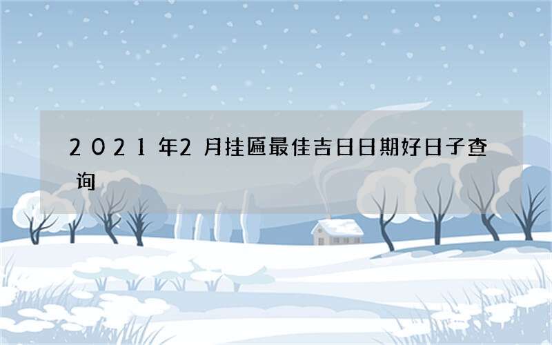 2021年2月挂匾最佳吉日日期好日子查询