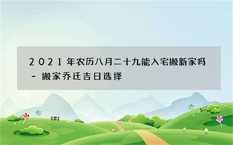 2021年农历八月二十九能入宅搬新家吗-搬家乔迁吉日选择