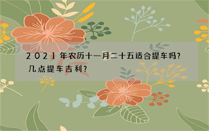2021年农历十一月二十五适合提车吗？几点提车吉利？