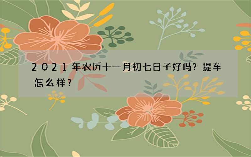 2021年农历十一月初七日子好吗？提车怎么样？