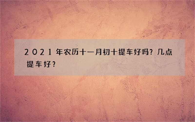 2021年农历十一月初十提车好吗？几点提车好？