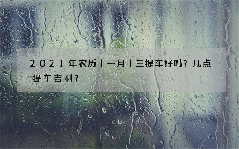 2021年农历十一月十三提车好吗？几点提车吉利？