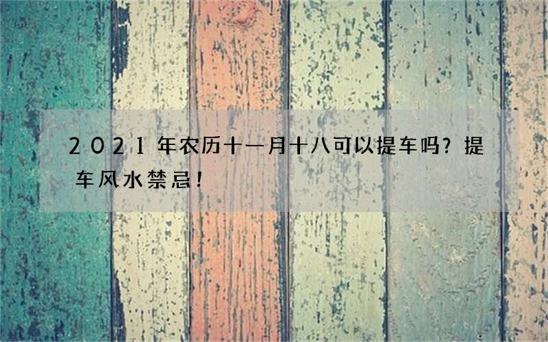 2021年农历十一月十八可以提车吗？提车风水禁忌！