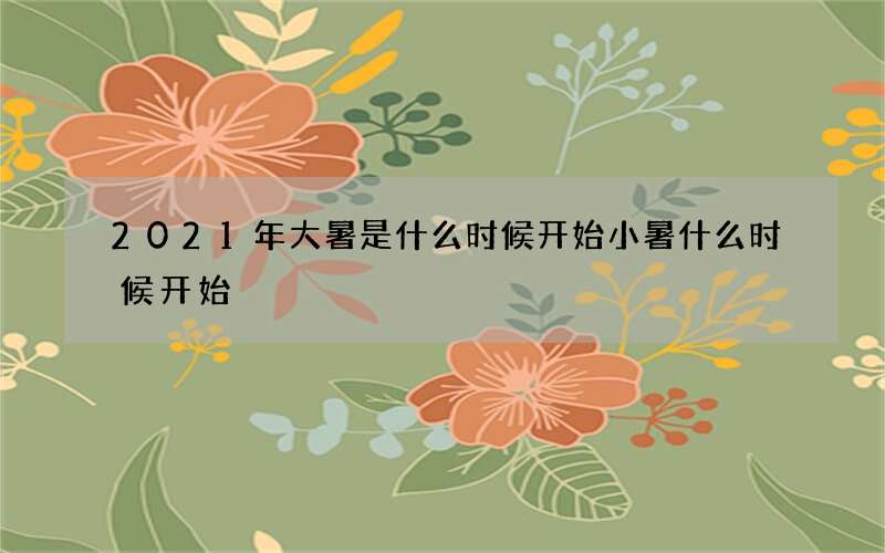 2021年大暑是什么时候开始小暑什么时候开始