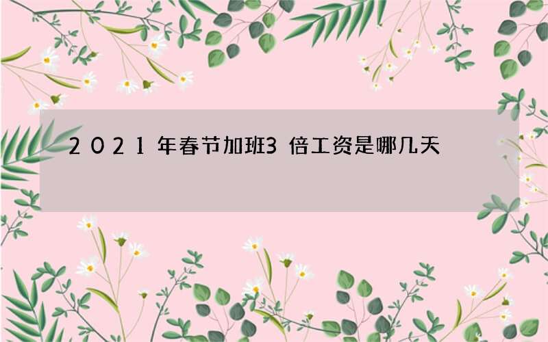 2021年春节加班3倍工资是哪几天