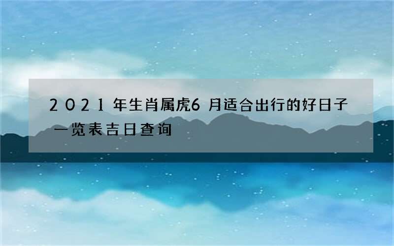 2021年生肖属虎6月适合出行的好日子一览表 吉日查询