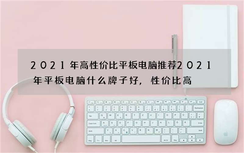 2021年高性价比平板电脑推荐 2021年平板电脑什么牌子好,性价比高?