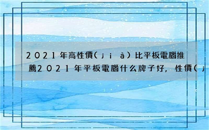 2021年高性價(jià)比平板電腦推薦 2021年平板電腦什么牌子好,性價(jià)比高?