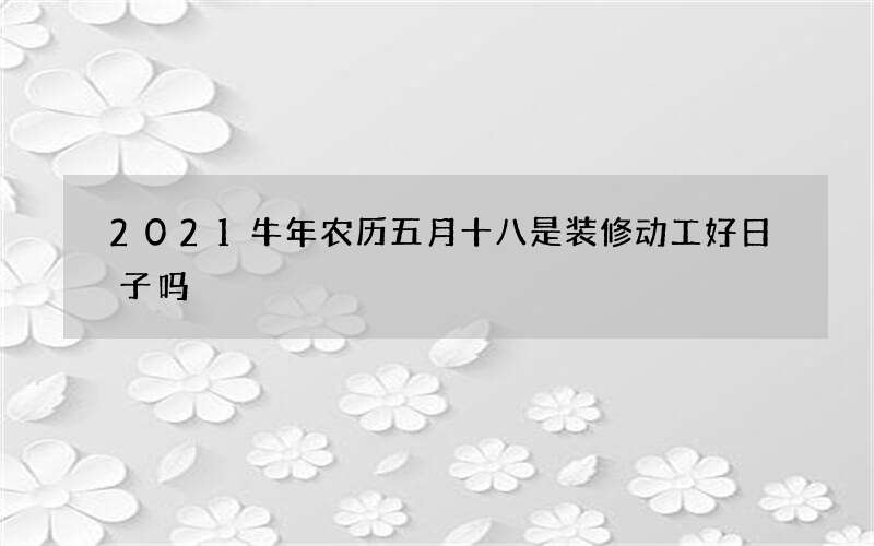 2021牛年农历五月十八是装修动工好日子吗