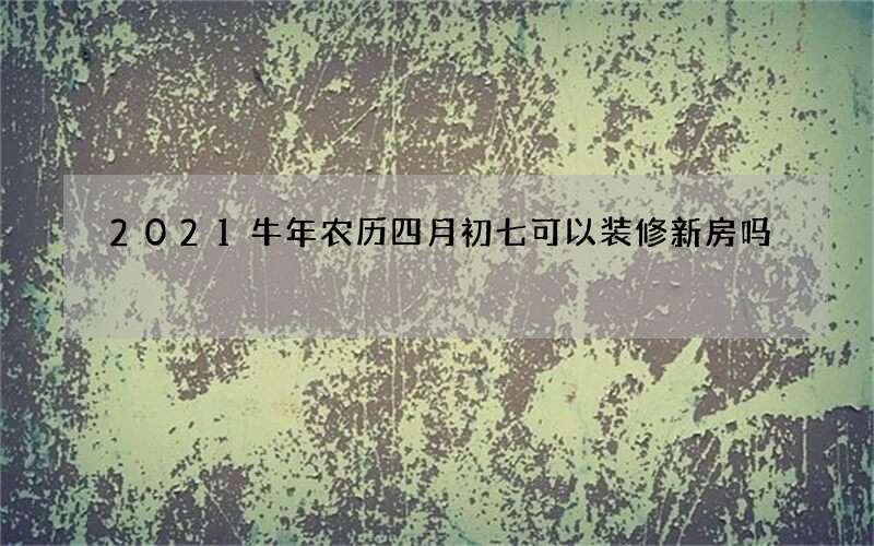 2021牛年农历四月初七可以装修新房吗