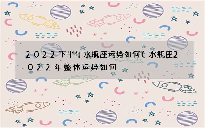 2022下半年水瓶座运势如何(水瓶座2022年整体运势如何)