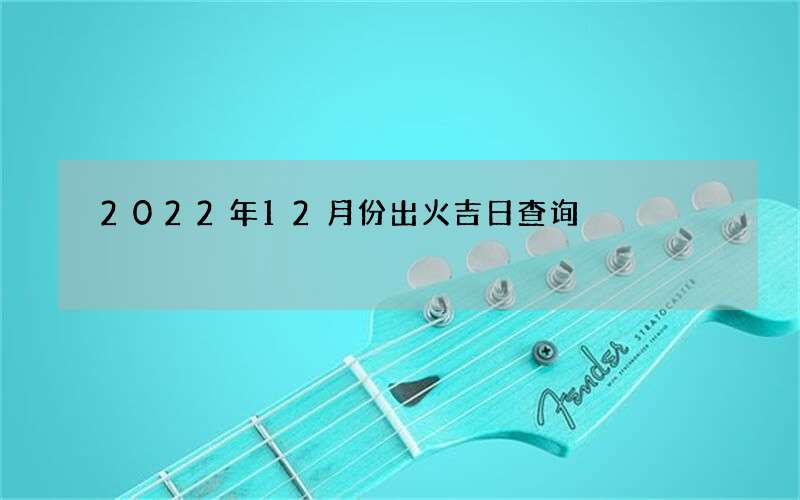 2022年12月份出火吉日查询