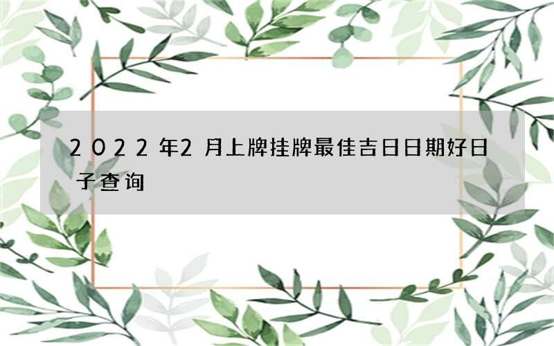 2022年2月上牌挂牌最佳吉日日期好日子查询