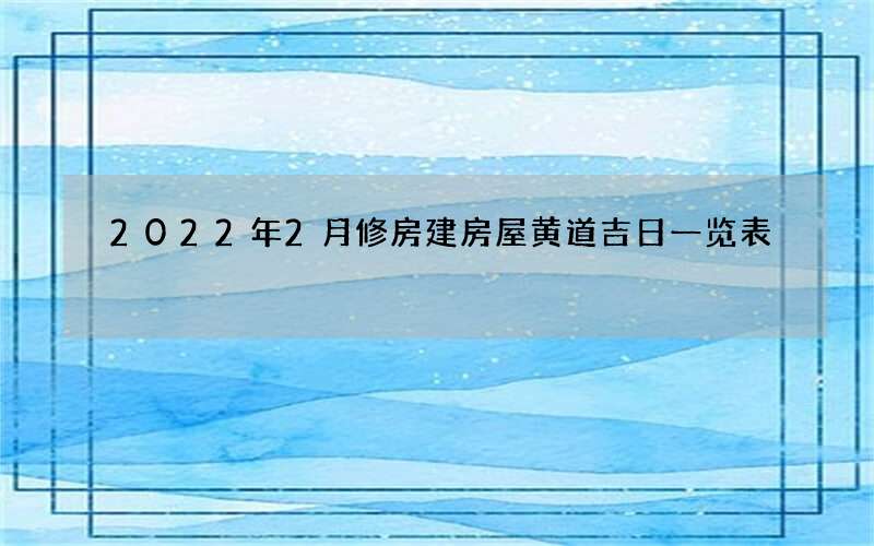 2022年2月修房建房屋黄道吉日一览表