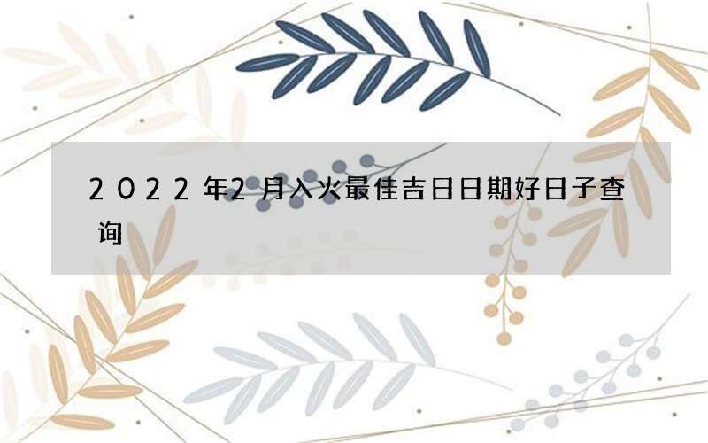 2022年2月入火最佳吉日日期好日子查询