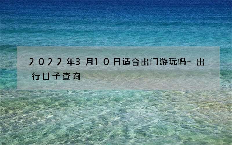 2022年3月10日适合出门游玩吗-出行日子查询