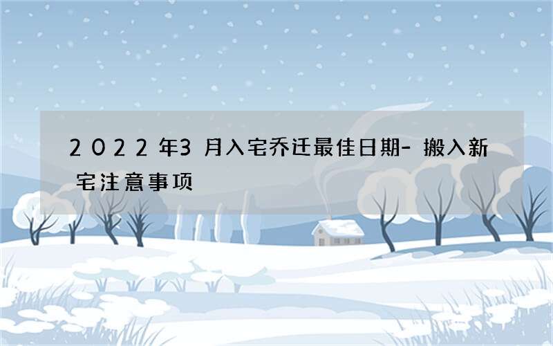 2022年3月入宅乔迁最佳日期-搬入新宅注意事项