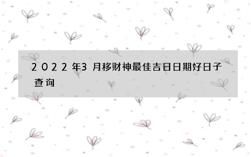 2022年3月移财神最佳吉日日期好日子查询