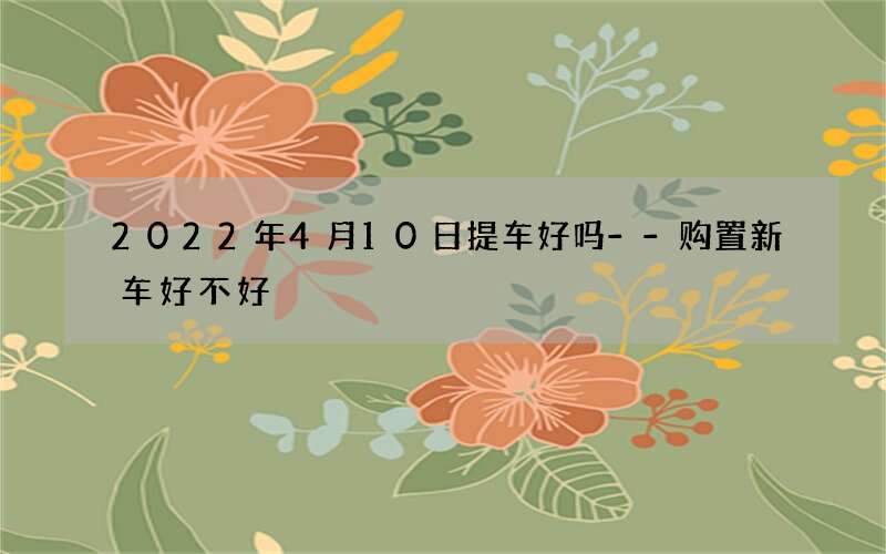2022年4月10日提车好吗--购置新车好不好