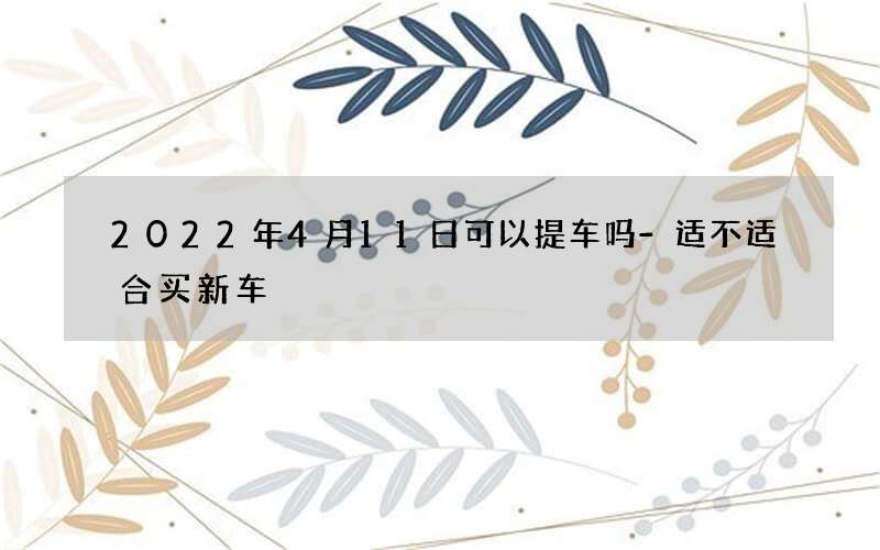 2022年4月11日可以提车吗-适不适合买新车
