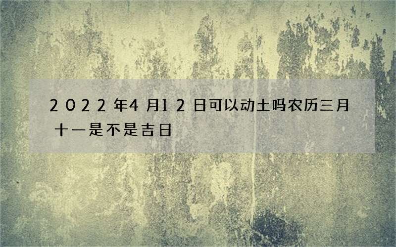 2022年4月12日可以动土吗 农历三月十一是不是吉日