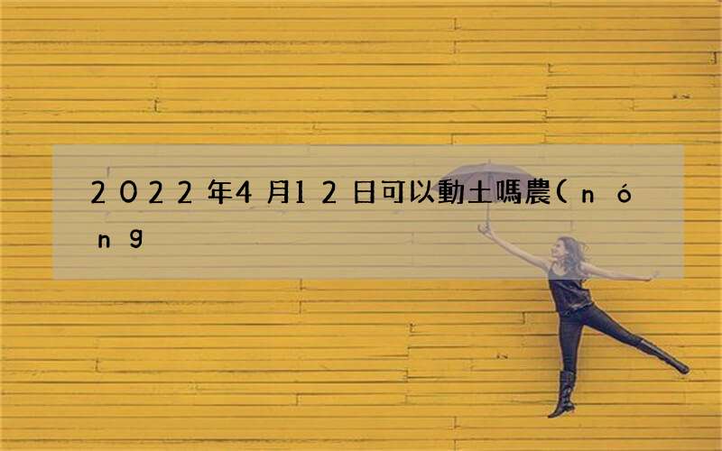 2022年4月12日可以動土嗎 農(nóng)歷三月十一是不是吉日