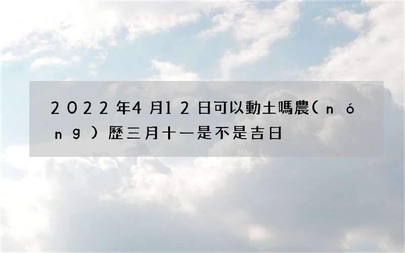2022年4月12日可以動土嗎 農(nóng)歷三月十一是不是吉日