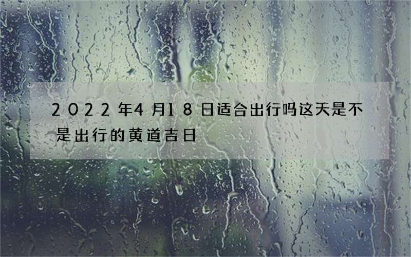 2022年4月18日适合出行吗 这天是不是出行的黄道吉日