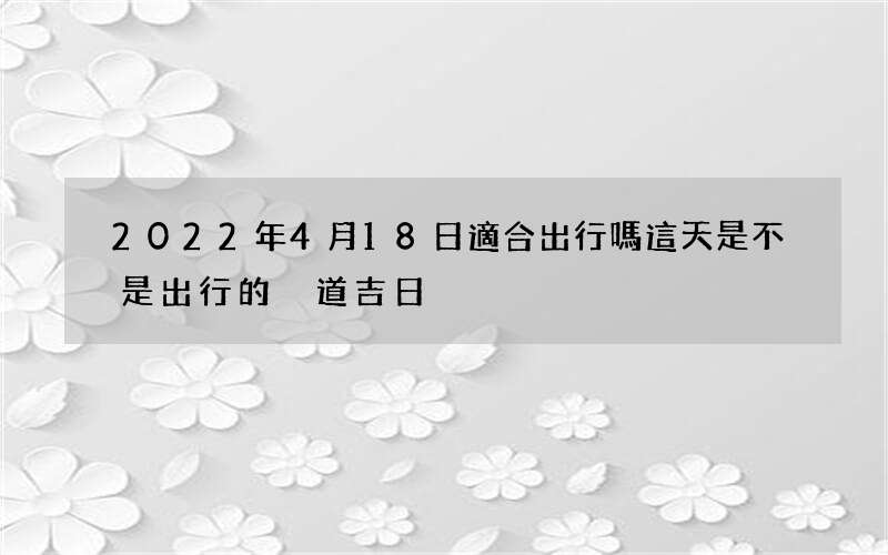 2022年4月18日適合出行嗎 這天是不是出行的黃道吉日